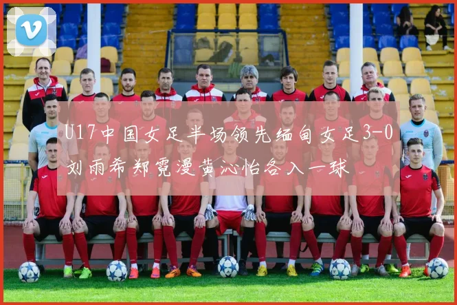 U17中国女足半场领先缅甸女足3-0刘雨希郑霓漫黄沁怡各入一球