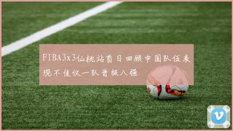 FIBA3x3仙桃站首日回顾中国队伍表现不佳仅一队晋级八强