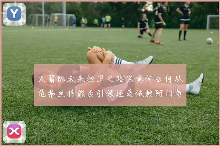火箭队未来控卫之路究竟何去何从范弗里特能否引领还是依赖阿门与谢泼德