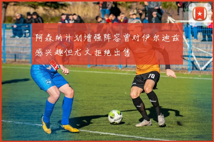 阿森纳计划增强阵容曾对伊尔迪兹感兴趣但尤文拒绝出售