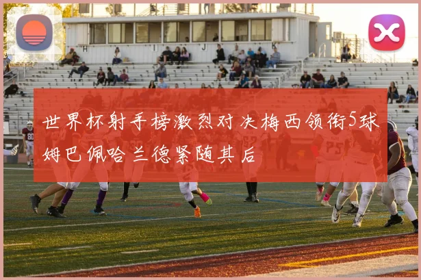 世界杯射手榜激烈对决梅西领衔5球姆巴佩哈兰德紧随其后