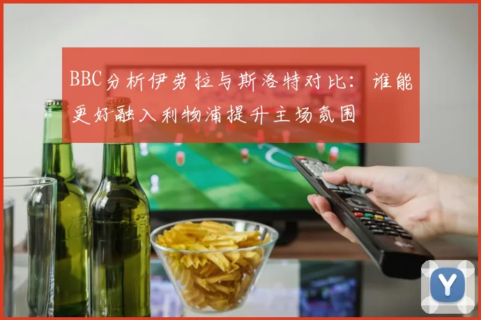 BBC分析伊劳拉与斯洛特对比：谁能更好融入利物浦提升主场氛围