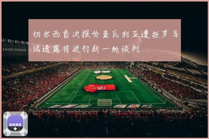 切尔西首次报价查瓦利亚遭拒罗马诺透露将进行新一轮谈判