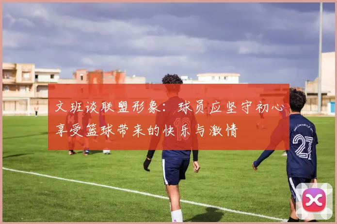文班谈联盟形象：球员应坚守初心享受篮球带来的快乐与激情